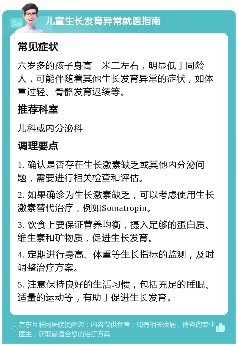 儿童生长发育异常就医指南 常见症状 六岁多的孩子身高一米二左右，明显低于同龄人，可能伴随着其他生长发育异常的症状，如体重过轻、骨骼发育迟缓等。 推荐科室 儿科或内分泌科 调理要点 1. 确认是否存在生长激素缺乏或其他内分泌问题，需要进行相关检查和评估。 2. 如果确诊为生长激素缺乏，可以考虑使用生长激素替代治疗，例如Somatropin。 3. 饮食上要保证营养均衡，摄入足够的蛋白质、维生素和矿物质，促进生长发育。 4. 定期进行身高、体重等生长指标的监测，及时调整治疗方案。 5. 注意保持良好的生活习惯，包括充足的睡眠、适量的运动等，有助于促进生长发育。