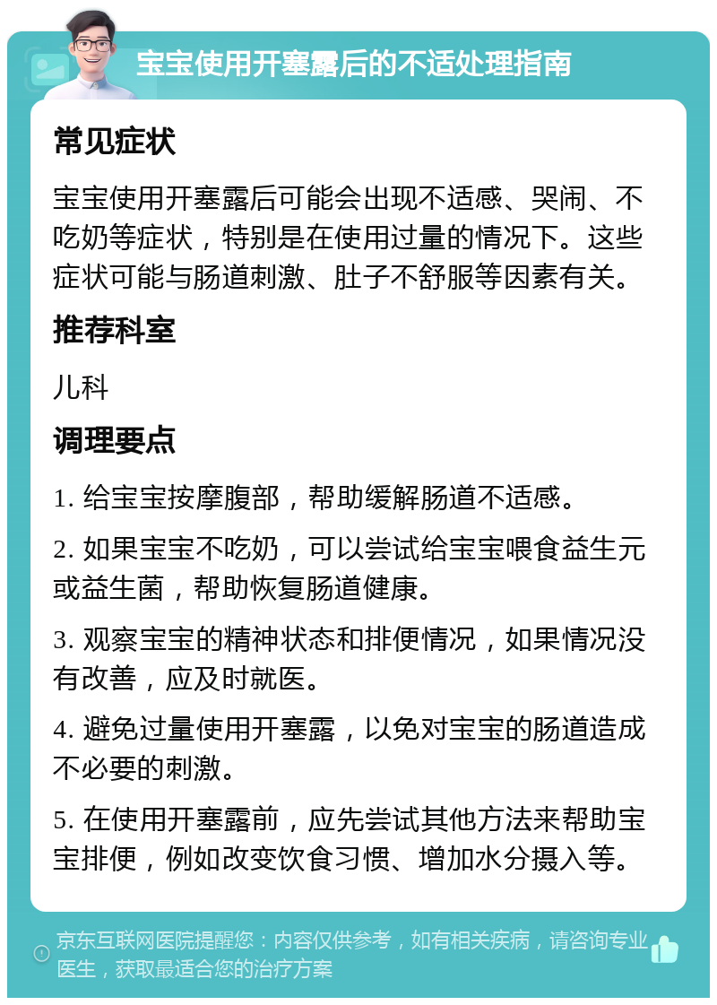 宝宝使用开塞露后的不适处理指南 常见症状 宝宝使用开塞露后可能会出现不适感、哭闹、不吃奶等症状，特别是在使用过量的情况下。这些症状可能与肠道刺激、肚子不舒服等因素有关。 推荐科室 儿科 调理要点 1. 给宝宝按摩腹部，帮助缓解肠道不适感。 2. 如果宝宝不吃奶，可以尝试给宝宝喂食益生元或益生菌，帮助恢复肠道健康。 3. 观察宝宝的精神状态和排便情况，如果情况没有改善，应及时就医。 4. 避免过量使用开塞露，以免对宝宝的肠道造成不必要的刺激。 5. 在使用开塞露前，应先尝试其他方法来帮助宝宝排便，例如改变饮食习惯、增加水分摄入等。