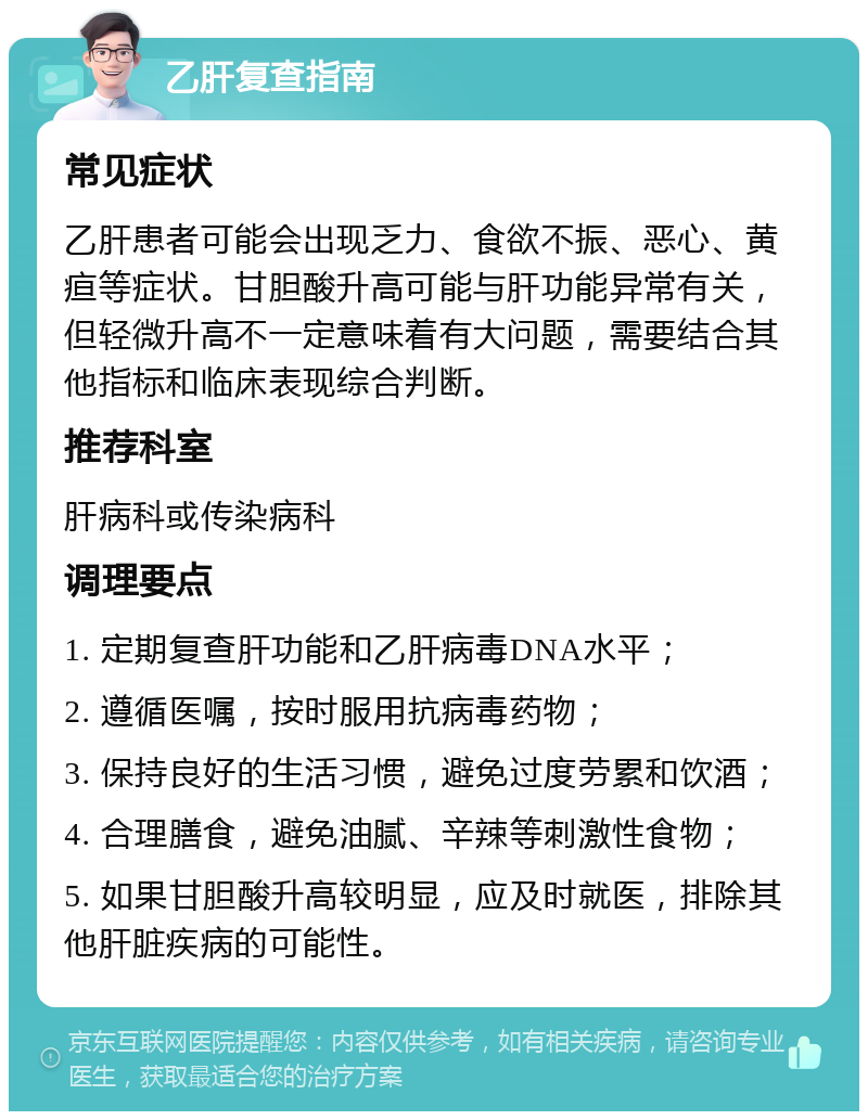 乙肝复查指南 常见症状 乙肝患者可能会出现乏力、食欲不振、恶心、黄疸等症状。甘胆酸升高可能与肝功能异常有关，但轻微升高不一定意味着有大问题，需要结合其他指标和临床表现综合判断。 推荐科室 肝病科或传染病科 调理要点 1. 定期复查肝功能和乙肝病毒DNA水平； 2. 遵循医嘱，按时服用抗病毒药物； 3. 保持良好的生活习惯，避免过度劳累和饮酒； 4. 合理膳食，避免油腻、辛辣等刺激性食物； 5. 如果甘胆酸升高较明显，应及时就医，排除其他肝脏疾病的可能性。