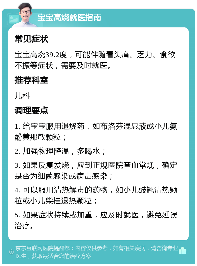 宝宝高烧就医指南 常见症状 宝宝高烧39.2度，可能伴随着头痛、乏力、食欲不振等症状，需要及时就医。 推荐科室 儿科 调理要点 1. 给宝宝服用退烧药，如布洛芬混悬液或小儿氨酚黄那敏颗粒； 2. 加强物理降温，多喝水； 3. 如果反复发烧，应到正规医院查血常规，确定是否为细菌感染或病毒感染； 4. 可以服用清热解毒的药物，如小儿豉翘清热颗粒或小儿柴桂退热颗粒； 5. 如果症状持续或加重，应及时就医，避免延误治疗。