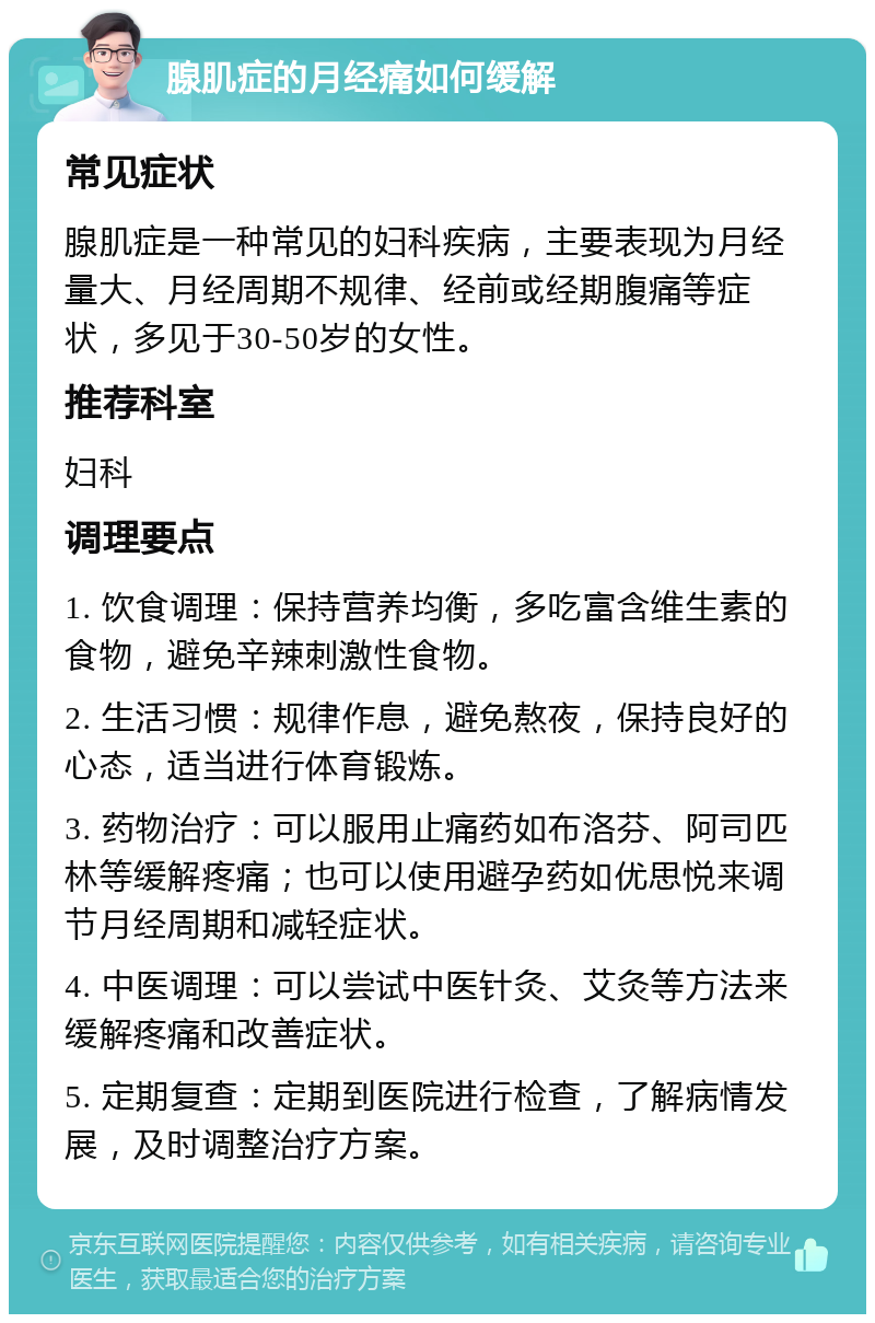 腺肌症的月经痛如何缓解 常见症状 腺肌症是一种常见的妇科疾病，主要表现为月经量大、月经周期不规律、经前或经期腹痛等症状，多见于30-50岁的女性。 推荐科室 妇科 调理要点 1. 饮食调理：保持营养均衡，多吃富含维生素的食物，避免辛辣刺激性食物。 2. 生活习惯：规律作息，避免熬夜，保持良好的心态，适当进行体育锻炼。 3. 药物治疗：可以服用止痛药如布洛芬、阿司匹林等缓解疼痛；也可以使用避孕药如优思悦来调节月经周期和减轻症状。 4. 中医调理：可以尝试中医针灸、艾灸等方法来缓解疼痛和改善症状。 5. 定期复查：定期到医院进行检查，了解病情发展，及时调整治疗方案。