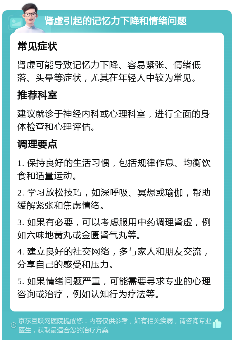 肾虚引起的记忆力下降和情绪问题 常见症状 肾虚可能导致记忆力下降、容易紧张、情绪低落、头晕等症状，尤其在年轻人中较为常见。 推荐科室 建议就诊于神经内科或心理科室，进行全面的身体检查和心理评估。 调理要点 1. 保持良好的生活习惯，包括规律作息、均衡饮食和适量运动。 2. 学习放松技巧，如深呼吸、冥想或瑜伽，帮助缓解紧张和焦虑情绪。 3. 如果有必要，可以考虑服用中药调理肾虚，例如六味地黄丸或金匮肾气丸等。 4. 建立良好的社交网络，多与家人和朋友交流，分享自己的感受和压力。 5. 如果情绪问题严重，可能需要寻求专业的心理咨询或治疗，例如认知行为疗法等。