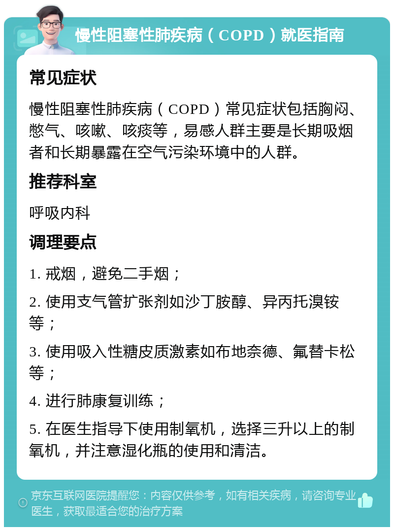 慢性阻塞性肺疾病（COPD）就医指南 常见症状 慢性阻塞性肺疾病（COPD）常见症状包括胸闷、憋气、咳嗽、咳痰等，易感人群主要是长期吸烟者和长期暴露在空气污染环境中的人群。 推荐科室 呼吸内科 调理要点 1. 戒烟，避免二手烟； 2. 使用支气管扩张剂如沙丁胺醇、异丙托溴铵等； 3. 使用吸入性糖皮质激素如布地奈德、氟替卡松等； 4. 进行肺康复训练； 5. 在医生指导下使用制氧机，选择三升以上的制氧机，并注意湿化瓶的使用和清洁。