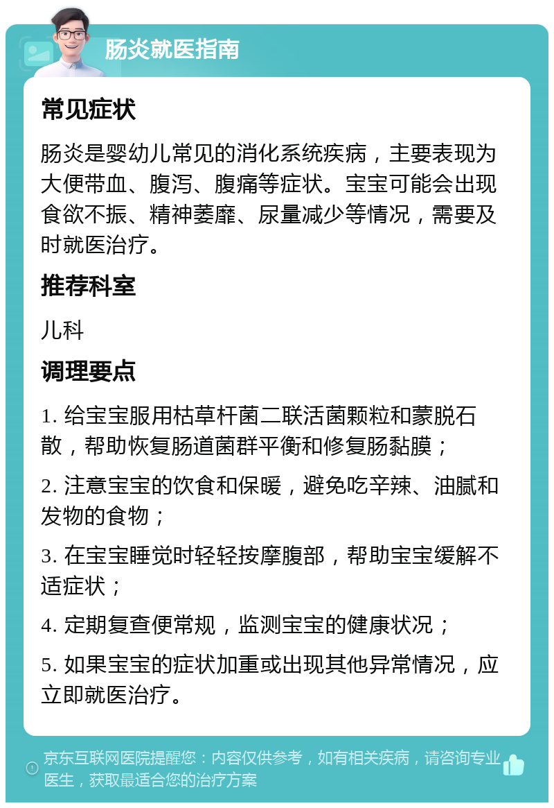 肠炎就医指南 常见症状 肠炎是婴幼儿常见的消化系统疾病，主要表现为大便带血、腹泻、腹痛等症状。宝宝可能会出现食欲不振、精神萎靡、尿量减少等情况，需要及时就医治疗。 推荐科室 儿科 调理要点 1. 给宝宝服用枯草杆菌二联活菌颗粒和蒙脱石散，帮助恢复肠道菌群平衡和修复肠黏膜； 2. 注意宝宝的饮食和保暖，避免吃辛辣、油腻和发物的食物； 3. 在宝宝睡觉时轻轻按摩腹部，帮助宝宝缓解不适症状； 4. 定期复查便常规，监测宝宝的健康状况； 5. 如果宝宝的症状加重或出现其他异常情况，应立即就医治疗。