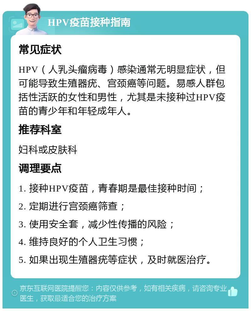 HPV疫苗接种指南 常见症状 HPV（人乳头瘤病毒）感染通常无明显症状，但可能导致生殖器疣、宫颈癌等问题。易感人群包括性活跃的女性和男性，尤其是未接种过HPV疫苗的青少年和年轻成年人。 推荐科室 妇科或皮肤科 调理要点 1. 接种HPV疫苗，青春期是最佳接种时间； 2. 定期进行宫颈癌筛查； 3. 使用安全套，减少性传播的风险； 4. 维持良好的个人卫生习惯； 5. 如果出现生殖器疣等症状，及时就医治疗。