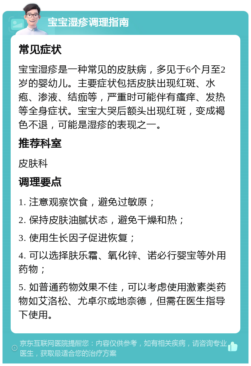 宝宝湿疹调理指南 常见症状 宝宝湿疹是一种常见的皮肤病，多见于6个月至2岁的婴幼儿。主要症状包括皮肤出现红斑、水疱、渗液、结痂等，严重时可能伴有瘙痒、发热等全身症状。宝宝大哭后额头出现红斑，变成褐色不退，可能是湿疹的表现之一。 推荐科室 皮肤科 调理要点 1. 注意观察饮食，避免过敏原； 2. 保持皮肤油腻状态，避免干燥和热； 3. 使用生长因子促进恢复； 4. 可以选择肤乐霜、氧化锌、诺必行婴宝等外用药物； 5. 如普通药物效果不佳，可以考虑使用激素类药物如艾洛松、尤卓尔或地奈德，但需在医生指导下使用。