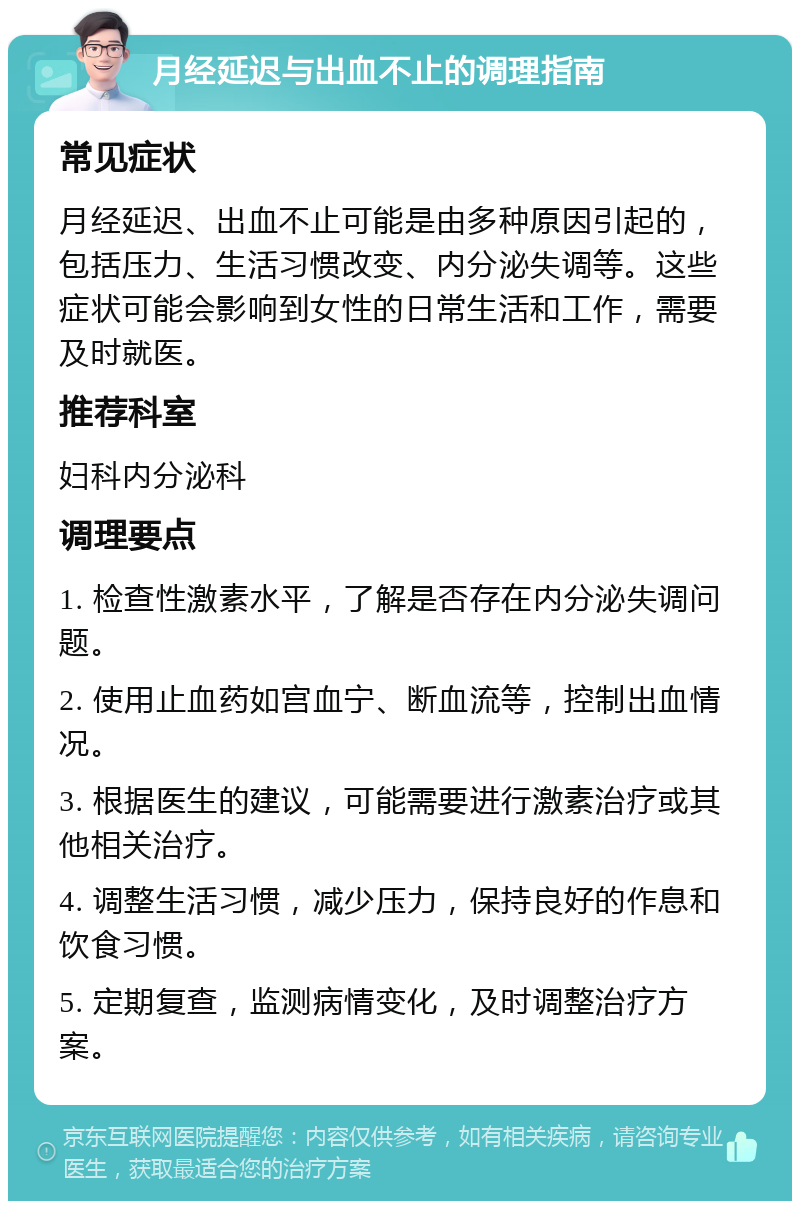 月经延迟与出血不止的调理指南 常见症状 月经延迟、出血不止可能是由多种原因引起的，包括压力、生活习惯改变、内分泌失调等。这些症状可能会影响到女性的日常生活和工作，需要及时就医。 推荐科室 妇科内分泌科 调理要点 1. 检查性激素水平，了解是否存在内分泌失调问题。 2. 使用止血药如宫血宁、断血流等，控制出血情况。 3. 根据医生的建议，可能需要进行激素治疗或其他相关治疗。 4. 调整生活习惯，减少压力，保持良好的作息和饮食习惯。 5. 定期复查，监测病情变化，及时调整治疗方案。