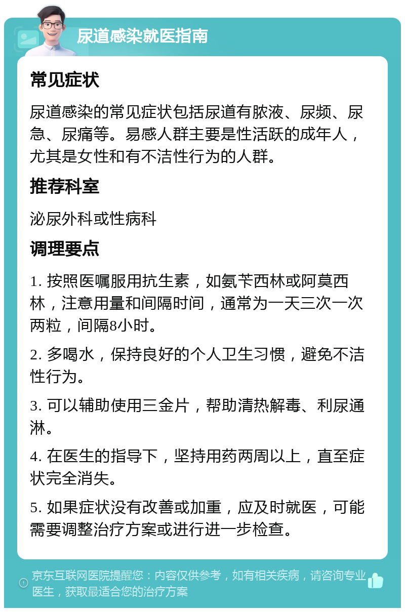 尿道感染就医指南 常见症状 尿道感染的常见症状包括尿道有脓液、尿频、尿急、尿痛等。易感人群主要是性活跃的成年人，尤其是女性和有不洁性行为的人群。 推荐科室 泌尿外科或性病科 调理要点 1. 按照医嘱服用抗生素，如氨苄西林或阿莫西林，注意用量和间隔时间，通常为一天三次一次两粒，间隔8小时。 2. 多喝水，保持良好的个人卫生习惯，避免不洁性行为。 3. 可以辅助使用三金片，帮助清热解毒、利尿通淋。 4. 在医生的指导下，坚持用药两周以上，直至症状完全消失。 5. 如果症状没有改善或加重，应及时就医，可能需要调整治疗方案或进行进一步检查。