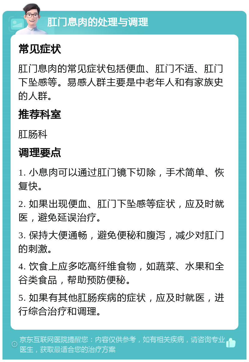 肛门息肉的处理与调理 常见症状 肛门息肉的常见症状包括便血、肛门不适、肛门下坠感等。易感人群主要是中老年人和有家族史的人群。 推荐科室 肛肠科 调理要点 1. 小息肉可以通过肛门镜下切除，手术简单、恢复快。 2. 如果出现便血、肛门下坠感等症状，应及时就医，避免延误治疗。 3. 保持大便通畅，避免便秘和腹泻，减少对肛门的刺激。 4. 饮食上应多吃高纤维食物，如蔬菜、水果和全谷类食品，帮助预防便秘。 5. 如果有其他肛肠疾病的症状，应及时就医，进行综合治疗和调理。