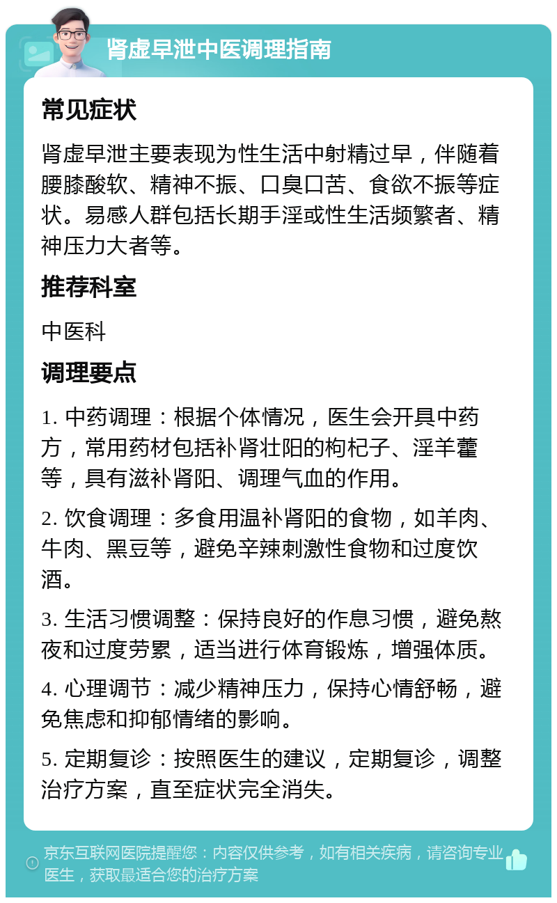 肾虚早泄中医调理指南 常见症状 肾虚早泄主要表现为性生活中射精过早，伴随着腰膝酸软、精神不振、口臭口苦、食欲不振等症状。易感人群包括长期手淫或性生活频繁者、精神压力大者等。 推荐科室 中医科 调理要点 1. 中药调理：根据个体情况，医生会开具中药方，常用药材包括补肾壮阳的枸杞子、淫羊藿等，具有滋补肾阳、调理气血的作用。 2. 饮食调理：多食用温补肾阳的食物，如羊肉、牛肉、黑豆等，避免辛辣刺激性食物和过度饮酒。 3. 生活习惯调整：保持良好的作息习惯，避免熬夜和过度劳累，适当进行体育锻炼，增强体质。 4. 心理调节：减少精神压力，保持心情舒畅，避免焦虑和抑郁情绪的影响。 5. 定期复诊：按照医生的建议，定期复诊，调整治疗方案，直至症状完全消失。