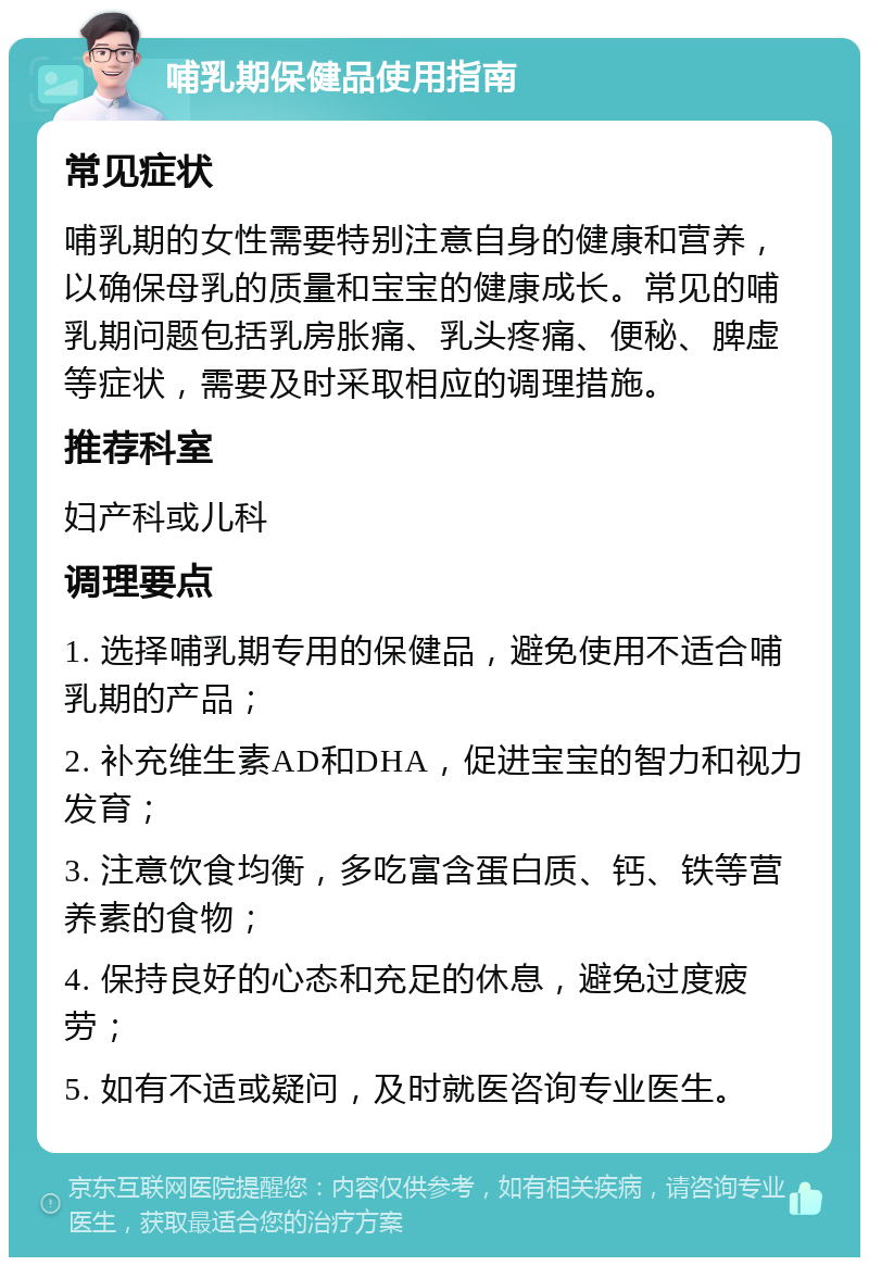 哺乳期保健品使用指南 常见症状 哺乳期的女性需要特别注意自身的健康和营养，以确保母乳的质量和宝宝的健康成长。常见的哺乳期问题包括乳房胀痛、乳头疼痛、便秘、脾虚等症状，需要及时采取相应的调理措施。 推荐科室 妇产科或儿科 调理要点 1. 选择哺乳期专用的保健品，避免使用不适合哺乳期的产品； 2. 补充维生素AD和DHA，促进宝宝的智力和视力发育； 3. 注意饮食均衡，多吃富含蛋白质、钙、铁等营养素的食物； 4. 保持良好的心态和充足的休息，避免过度疲劳； 5. 如有不适或疑问，及时就医咨询专业医生。