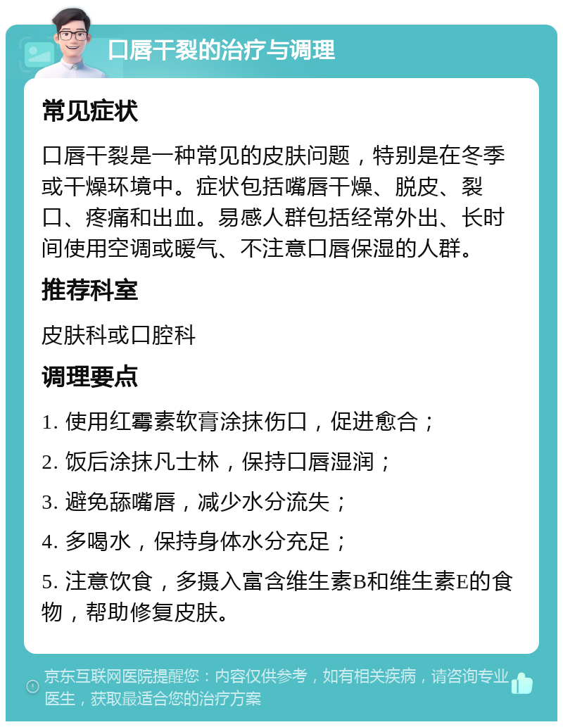 口唇干裂的治疗与调理 常见症状 口唇干裂是一种常见的皮肤问题，特别是在冬季或干燥环境中。症状包括嘴唇干燥、脱皮、裂口、疼痛和出血。易感人群包括经常外出、长时间使用空调或暖气、不注意口唇保湿的人群。 推荐科室 皮肤科或口腔科 调理要点 1. 使用红霉素软膏涂抹伤口，促进愈合； 2. 饭后涂抹凡士林，保持口唇湿润； 3. 避免舔嘴唇，减少水分流失； 4. 多喝水，保持身体水分充足； 5. 注意饮食，多摄入富含维生素B和维生素E的食物，帮助修复皮肤。