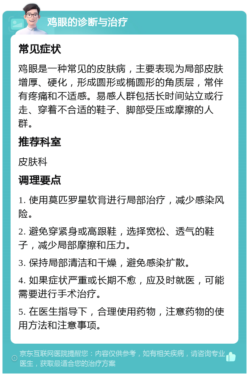 鸡眼的诊断与治疗 常见症状 鸡眼是一种常见的皮肤病，主要表现为局部皮肤增厚、硬化，形成圆形或椭圆形的角质层，常伴有疼痛和不适感。易感人群包括长时间站立或行走、穿着不合适的鞋子、脚部受压或摩擦的人群。 推荐科室 皮肤科 调理要点 1. 使用莫匹罗星软膏进行局部治疗，减少感染风险。 2. 避免穿紧身或高跟鞋，选择宽松、透气的鞋子，减少局部摩擦和压力。 3. 保持局部清洁和干燥，避免感染扩散。 4. 如果症状严重或长期不愈，应及时就医，可能需要进行手术治疗。 5. 在医生指导下，合理使用药物，注意药物的使用方法和注意事项。