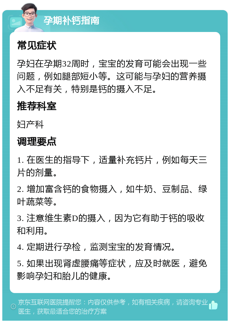 孕期补钙指南 常见症状 孕妇在孕期32周时，宝宝的发育可能会出现一些问题，例如腿部短小等。这可能与孕妇的营养摄入不足有关，特别是钙的摄入不足。 推荐科室 妇产科 调理要点 1. 在医生的指导下，适量补充钙片，例如每天三片的剂量。 2. 增加富含钙的食物摄入，如牛奶、豆制品、绿叶蔬菜等。 3. 注意维生素D的摄入，因为它有助于钙的吸收和利用。 4. 定期进行孕检，监测宝宝的发育情况。 5. 如果出现肾虚腰痛等症状，应及时就医，避免影响孕妇和胎儿的健康。