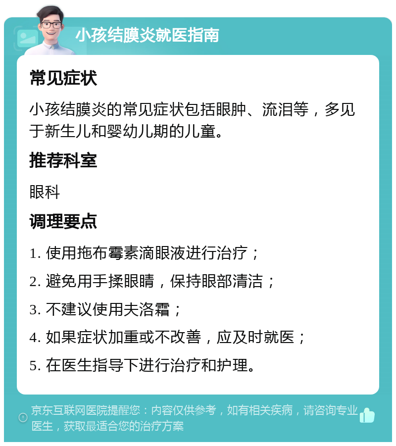 小孩结膜炎就医指南 常见症状 小孩结膜炎的常见症状包括眼肿、流泪等，多见于新生儿和婴幼儿期的儿童。 推荐科室 眼科 调理要点 1. 使用拖布霉素滴眼液进行治疗； 2. 避免用手揉眼睛，保持眼部清洁； 3. 不建议使用夫洛霜； 4. 如果症状加重或不改善，应及时就医； 5. 在医生指导下进行治疗和护理。