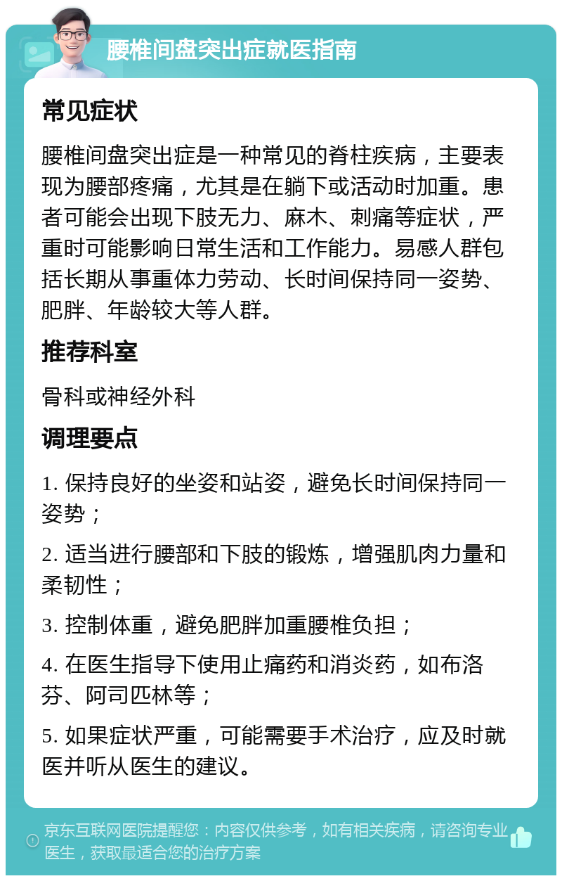 腰椎间盘突出症就医指南 常见症状 腰椎间盘突出症是一种常见的脊柱疾病，主要表现为腰部疼痛，尤其是在躺下或活动时加重。患者可能会出现下肢无力、麻木、刺痛等症状，严重时可能影响日常生活和工作能力。易感人群包括长期从事重体力劳动、长时间保持同一姿势、肥胖、年龄较大等人群。 推荐科室 骨科或神经外科 调理要点 1. 保持良好的坐姿和站姿，避免长时间保持同一姿势； 2. 适当进行腰部和下肢的锻炼，增强肌肉力量和柔韧性； 3. 控制体重，避免肥胖加重腰椎负担； 4. 在医生指导下使用止痛药和消炎药，如布洛芬、阿司匹林等； 5. 如果症状严重，可能需要手术治疗，应及时就医并听从医生的建议。