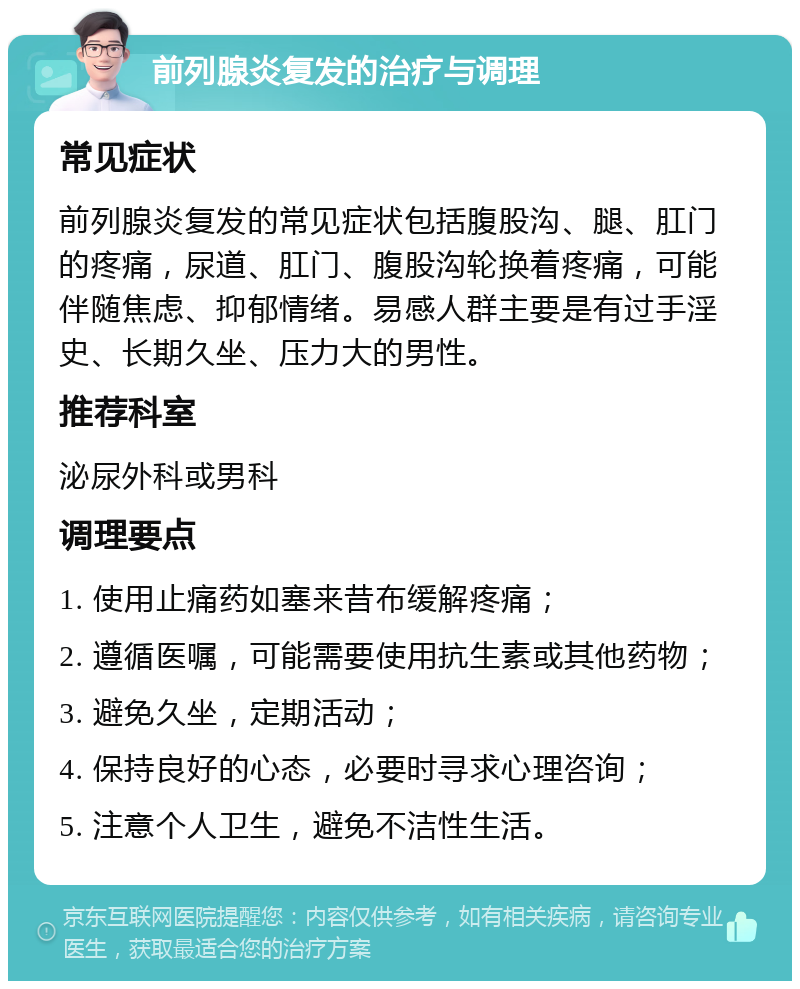 前列腺炎复发的治疗与调理 常见症状 前列腺炎复发的常见症状包括腹股沟、腿、肛门的疼痛，尿道、肛门、腹股沟轮换着疼痛，可能伴随焦虑、抑郁情绪。易感人群主要是有过手淫史、长期久坐、压力大的男性。 推荐科室 泌尿外科或男科 调理要点 1. 使用止痛药如塞来昔布缓解疼痛； 2. 遵循医嘱，可能需要使用抗生素或其他药物； 3. 避免久坐，定期活动； 4. 保持良好的心态，必要时寻求心理咨询； 5. 注意个人卫生，避免不洁性生活。