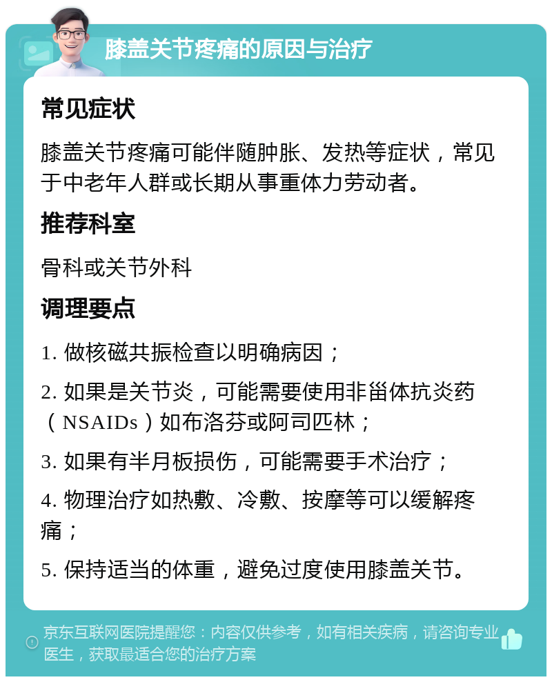 膝盖关节疼痛的原因与治疗 常见症状 膝盖关节疼痛可能伴随肿胀、发热等症状，常见于中老年人群或长期从事重体力劳动者。 推荐科室 骨科或关节外科 调理要点 1. 做核磁共振检查以明确病因； 2. 如果是关节炎，可能需要使用非甾体抗炎药（NSAIDs）如布洛芬或阿司匹林； 3. 如果有半月板损伤，可能需要手术治疗； 4. 物理治疗如热敷、冷敷、按摩等可以缓解疼痛； 5. 保持适当的体重，避免过度使用膝盖关节。