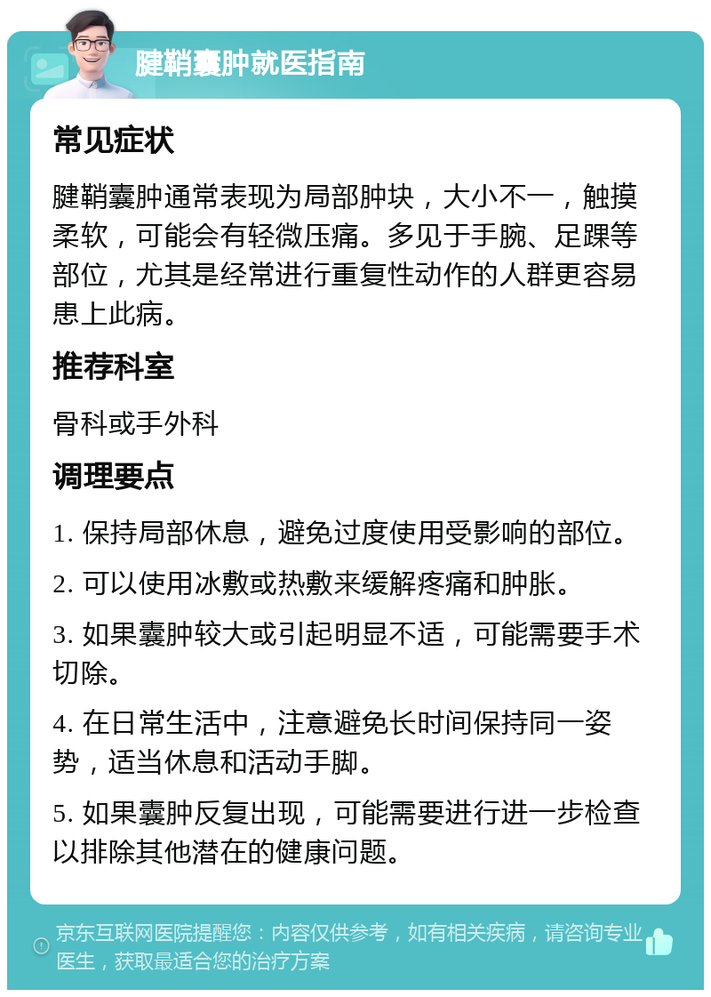 腱鞘囊肿就医指南 常见症状 腱鞘囊肿通常表现为局部肿块，大小不一，触摸柔软，可能会有轻微压痛。多见于手腕、足踝等部位，尤其是经常进行重复性动作的人群更容易患上此病。 推荐科室 骨科或手外科 调理要点 1. 保持局部休息，避免过度使用受影响的部位。 2. 可以使用冰敷或热敷来缓解疼痛和肿胀。 3. 如果囊肿较大或引起明显不适，可能需要手术切除。 4. 在日常生活中，注意避免长时间保持同一姿势，适当休息和活动手脚。 5. 如果囊肿反复出现，可能需要进行进一步检查以排除其他潜在的健康问题。