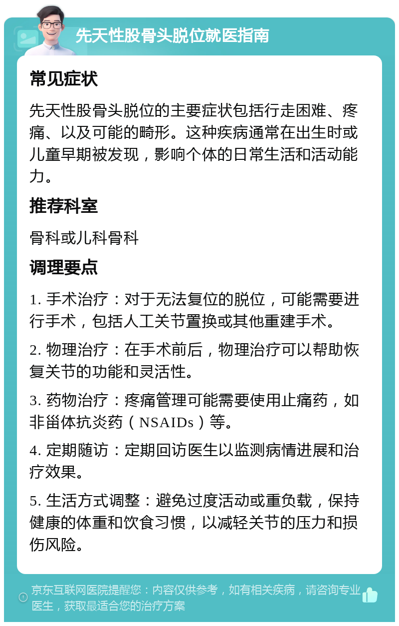 先天性股骨头脱位就医指南 常见症状 先天性股骨头脱位的主要症状包括行走困难、疼痛、以及可能的畸形。这种疾病通常在出生时或儿童早期被发现，影响个体的日常生活和活动能力。 推荐科室 骨科或儿科骨科 调理要点 1. 手术治疗：对于无法复位的脱位，可能需要进行手术，包括人工关节置换或其他重建手术。 2. 物理治疗：在手术前后，物理治疗可以帮助恢复关节的功能和灵活性。 3. 药物治疗：疼痛管理可能需要使用止痛药，如非甾体抗炎药（NSAIDs）等。 4. 定期随访：定期回访医生以监测病情进展和治疗效果。 5. 生活方式调整：避免过度活动或重负载，保持健康的体重和饮食习惯，以减轻关节的压力和损伤风险。