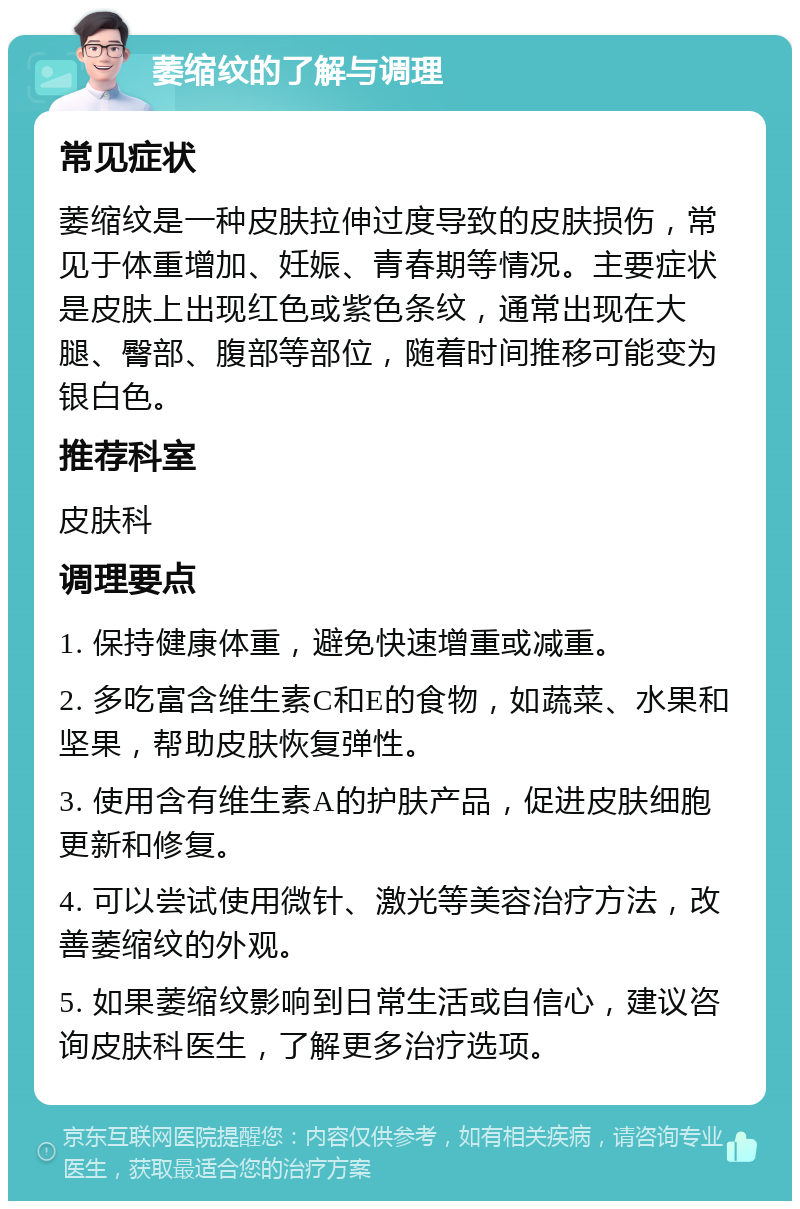 萎缩纹的了解与调理 常见症状 萎缩纹是一种皮肤拉伸过度导致的皮肤损伤，常见于体重增加、妊娠、青春期等情况。主要症状是皮肤上出现红色或紫色条纹，通常出现在大腿、臀部、腹部等部位，随着时间推移可能变为银白色。 推荐科室 皮肤科 调理要点 1. 保持健康体重，避免快速增重或减重。 2. 多吃富含维生素C和E的食物，如蔬菜、水果和坚果，帮助皮肤恢复弹性。 3. 使用含有维生素A的护肤产品，促进皮肤细胞更新和修复。 4. 可以尝试使用微针、激光等美容治疗方法，改善萎缩纹的外观。 5. 如果萎缩纹影响到日常生活或自信心，建议咨询皮肤科医生，了解更多治疗选项。