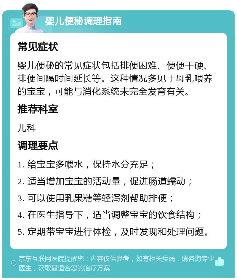 婴儿便秘调理指南 常见症状 婴儿便秘的常见症状包括排便困难、便便干硬、排便间隔时间延长等。这种情况多见于母乳喂养的宝宝，可能与消化系统未完全发育有关。 推荐科室 儿科 调理要点 1. 给宝宝多喂水，保持水分充足； 2. 适当增加宝宝的活动量，促进肠道蠕动； 3. 可以使用乳果糖等轻泻剂帮助排便； 4. 在医生指导下，适当调整宝宝的饮食结构； 5. 定期带宝宝进行体检，及时发现和处理问题。