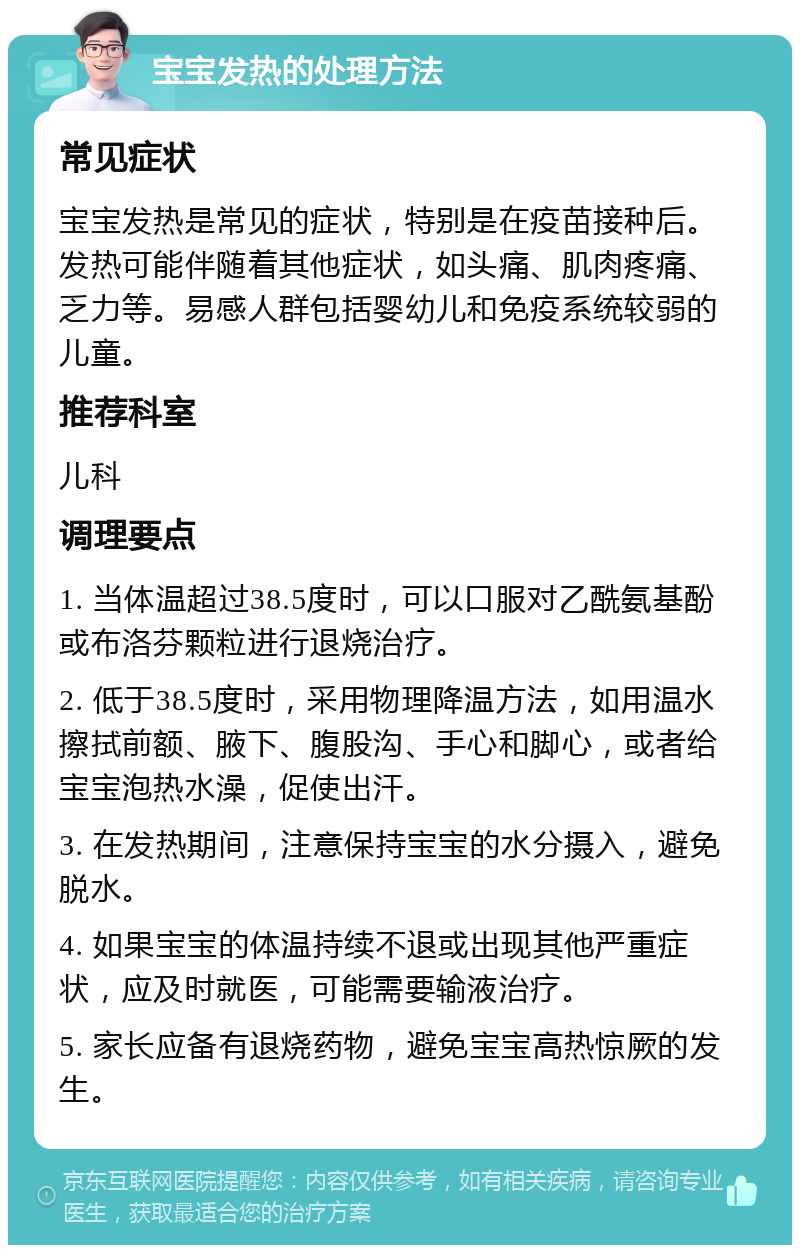 宝宝发热的处理方法 常见症状 宝宝发热是常见的症状，特别是在疫苗接种后。发热可能伴随着其他症状，如头痛、肌肉疼痛、乏力等。易感人群包括婴幼儿和免疫系统较弱的儿童。 推荐科室 儿科 调理要点 1. 当体温超过38.5度时，可以口服对乙酰氨基酚或布洛芬颗粒进行退烧治疗。 2. 低于38.5度时，采用物理降温方法，如用温水擦拭前额、腋下、腹股沟、手心和脚心，或者给宝宝泡热水澡，促使出汗。 3. 在发热期间，注意保持宝宝的水分摄入，避免脱水。 4. 如果宝宝的体温持续不退或出现其他严重症状，应及时就医，可能需要输液治疗。 5. 家长应备有退烧药物，避免宝宝高热惊厥的发生。