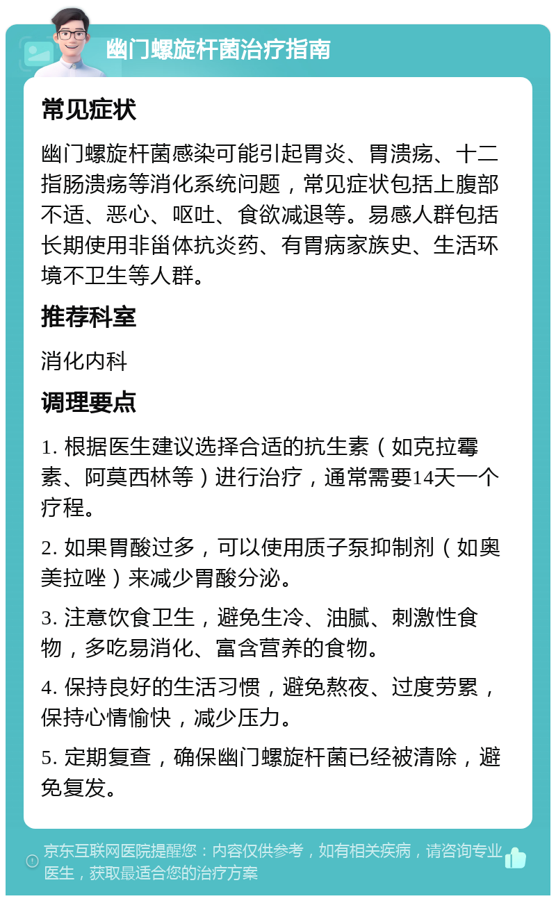 幽门螺旋杆菌治疗指南 常见症状 幽门螺旋杆菌感染可能引起胃炎、胃溃疡、十二指肠溃疡等消化系统问题，常见症状包括上腹部不适、恶心、呕吐、食欲减退等。易感人群包括长期使用非甾体抗炎药、有胃病家族史、生活环境不卫生等人群。 推荐科室 消化内科 调理要点 1. 根据医生建议选择合适的抗生素（如克拉霉素、阿莫西林等）进行治疗，通常需要14天一个疗程。 2. 如果胃酸过多，可以使用质子泵抑制剂（如奥美拉唑）来减少胃酸分泌。 3. 注意饮食卫生，避免生冷、油腻、刺激性食物，多吃易消化、富含营养的食物。 4. 保持良好的生活习惯，避免熬夜、过度劳累，保持心情愉快，减少压力。 5. 定期复查，确保幽门螺旋杆菌已经被清除，避免复发。