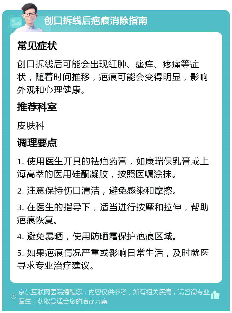 创口拆线后疤痕消除指南 常见症状 创口拆线后可能会出现红肿、瘙痒、疼痛等症状，随着时间推移，疤痕可能会变得明显，影响外观和心理健康。 推荐科室 皮肤科 调理要点 1. 使用医生开具的祛疤药膏，如康瑞保乳膏或上海高萃的医用硅酮凝胶，按照医嘱涂抹。 2. 注意保持伤口清洁，避免感染和摩擦。 3. 在医生的指导下，适当进行按摩和拉伸，帮助疤痕恢复。 4. 避免暴晒，使用防晒霜保护疤痕区域。 5. 如果疤痕情况严重或影响日常生活，及时就医寻求专业治疗建议。