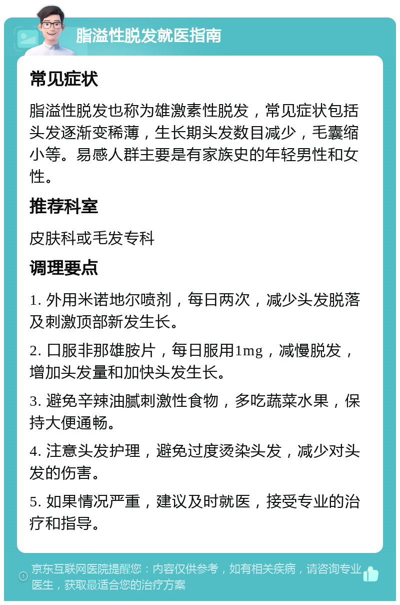 脂溢性脱发就医指南 常见症状 脂溢性脱发也称为雄激素性脱发，常见症状包括头发逐渐变稀薄，生长期头发数目减少，毛囊缩小等。易感人群主要是有家族史的年轻男性和女性。 推荐科室 皮肤科或毛发专科 调理要点 1. 外用米诺地尔喷剂，每日两次，减少头发脱落及刺激顶部新发生长。 2. 口服非那雄胺片，每日服用1mg，减慢脱发，增加头发量和加快头发生长。 3. 避免辛辣油腻刺激性食物，多吃蔬菜水果，保持大便通畅。 4. 注意头发护理，避免过度烫染头发，减少对头发的伤害。 5. 如果情况严重，建议及时就医，接受专业的治疗和指导。