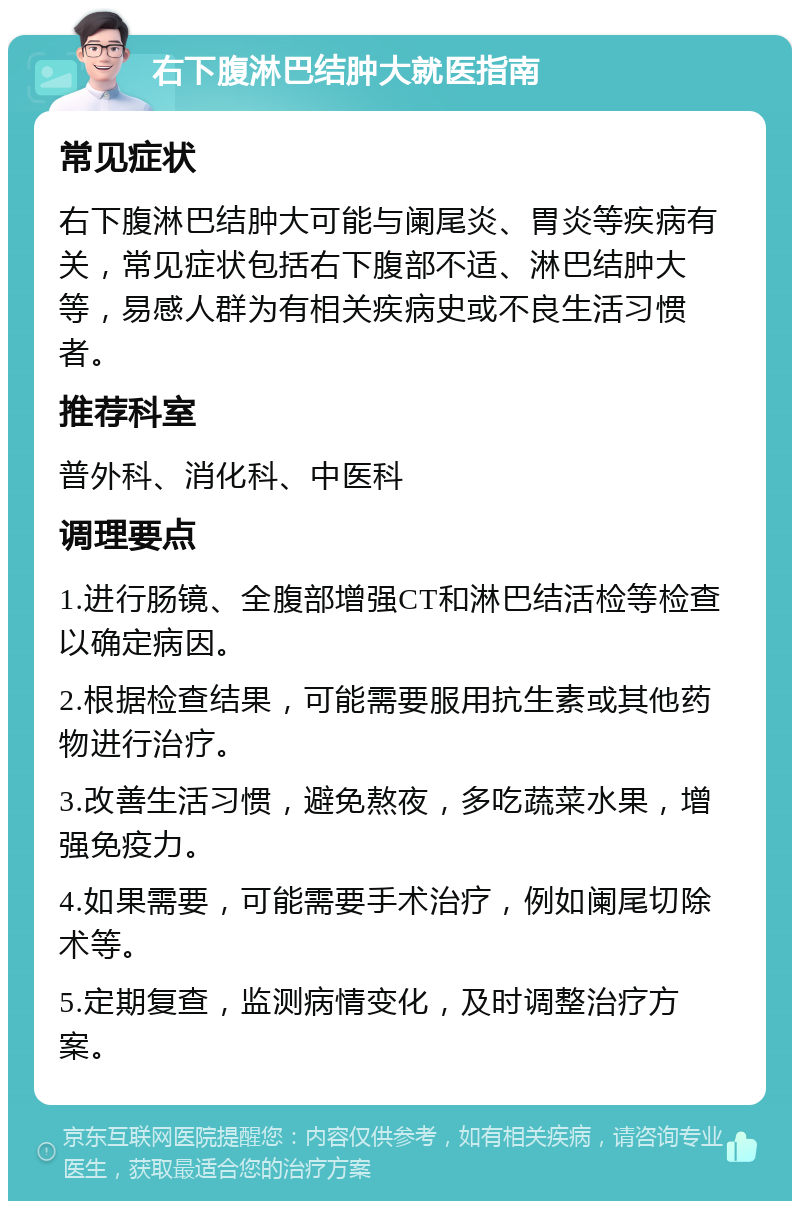 右下腹淋巴结肿大就医指南 常见症状 右下腹淋巴结肿大可能与阑尾炎、胃炎等疾病有关，常见症状包括右下腹部不适、淋巴结肿大等，易感人群为有相关疾病史或不良生活习惯者。 推荐科室 普外科、消化科、中医科 调理要点 1.进行肠镜、全腹部增强CT和淋巴结活检等检查以确定病因。 2.根据检查结果，可能需要服用抗生素或其他药物进行治疗。 3.改善生活习惯，避免熬夜，多吃蔬菜水果，增强免疫力。 4.如果需要，可能需要手术治疗，例如阑尾切除术等。 5.定期复查，监测病情变化，及时调整治疗方案。