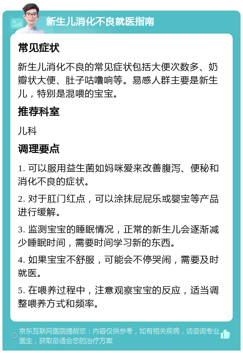 新生儿消化不良就医指南 常见症状 新生儿消化不良的常见症状包括大便次数多、奶瓣状大便、肚子咕噜响等。易感人群主要是新生儿，特别是混喂的宝宝。 推荐科室 儿科 调理要点 1. 可以服用益生菌如妈咪爱来改善腹泻、便秘和消化不良的症状。 2. 对于肛门红点，可以涂抹屁屁乐或婴宝等产品进行缓解。 3. 监测宝宝的睡眠情况，正常的新生儿会逐渐减少睡眠时间，需要时间学习新的东西。 4. 如果宝宝不舒服，可能会不停哭闹，需要及时就医。 5. 在喂养过程中，注意观察宝宝的反应，适当调整喂养方式和频率。