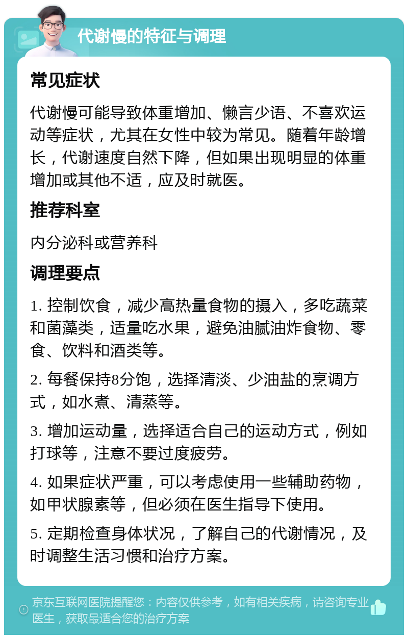 代谢慢的特征与调理 常见症状 代谢慢可能导致体重增加、懒言少语、不喜欢运动等症状，尤其在女性中较为常见。随着年龄增长，代谢速度自然下降，但如果出现明显的体重增加或其他不适，应及时就医。 推荐科室 内分泌科或营养科 调理要点 1. 控制饮食，减少高热量食物的摄入，多吃蔬菜和菌藻类，适量吃水果，避免油腻油炸食物、零食、饮料和酒类等。 2. 每餐保持8分饱，选择清淡、少油盐的烹调方式，如水煮、清蒸等。 3. 增加运动量，选择适合自己的运动方式，例如打球等，注意不要过度疲劳。 4. 如果症状严重，可以考虑使用一些辅助药物，如甲状腺素等，但必须在医生指导下使用。 5. 定期检查身体状况，了解自己的代谢情况，及时调整生活习惯和治疗方案。