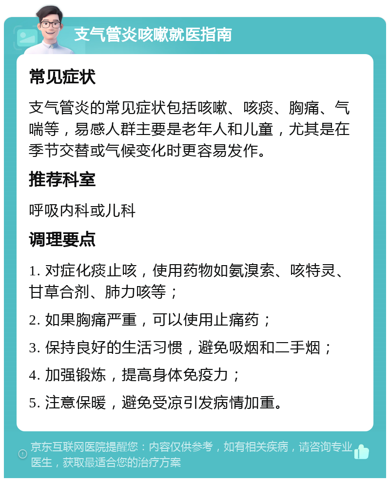 支气管炎咳嗽就医指南 常见症状 支气管炎的常见症状包括咳嗽、咳痰、胸痛、气喘等，易感人群主要是老年人和儿童，尤其是在季节交替或气候变化时更容易发作。 推荐科室 呼吸内科或儿科 调理要点 1. 对症化痰止咳，使用药物如氨溴索、咳特灵、甘草合剂、肺力咳等； 2. 如果胸痛严重，可以使用止痛药； 3. 保持良好的生活习惯，避免吸烟和二手烟； 4. 加强锻炼，提高身体免疫力； 5. 注意保暖，避免受凉引发病情加重。