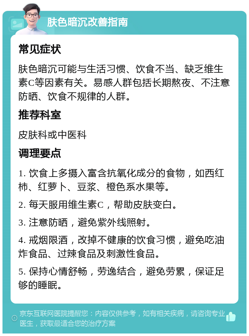 肤色暗沉改善指南 常见症状 肤色暗沉可能与生活习惯、饮食不当、缺乏维生素C等因素有关。易感人群包括长期熬夜、不注意防晒、饮食不规律的人群。 推荐科室 皮肤科或中医科 调理要点 1. 饮食上多摄入富含抗氧化成分的食物，如西红柿、红萝卜、豆浆、橙色系水果等。 2. 每天服用维生素C，帮助皮肤变白。 3. 注意防晒，避免紫外线照射。 4. 戒烟限酒，改掉不健康的饮食习惯，避免吃油炸食品、过辣食品及刺激性食品。 5. 保持心情舒畅，劳逸结合，避免劳累，保证足够的睡眠。