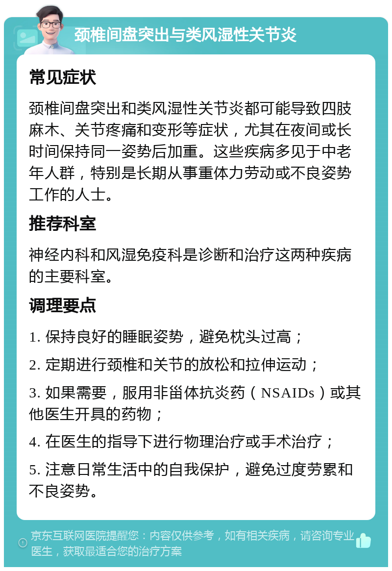 颈椎间盘突出与类风湿性关节炎 常见症状 颈椎间盘突出和类风湿性关节炎都可能导致四肢麻木、关节疼痛和变形等症状，尤其在夜间或长时间保持同一姿势后加重。这些疾病多见于中老年人群，特别是长期从事重体力劳动或不良姿势工作的人士。 推荐科室 神经内科和风湿免疫科是诊断和治疗这两种疾病的主要科室。 调理要点 1. 保持良好的睡眠姿势，避免枕头过高； 2. 定期进行颈椎和关节的放松和拉伸运动； 3. 如果需要，服用非甾体抗炎药（NSAIDs）或其他医生开具的药物； 4. 在医生的指导下进行物理治疗或手术治疗； 5. 注意日常生活中的自我保护，避免过度劳累和不良姿势。