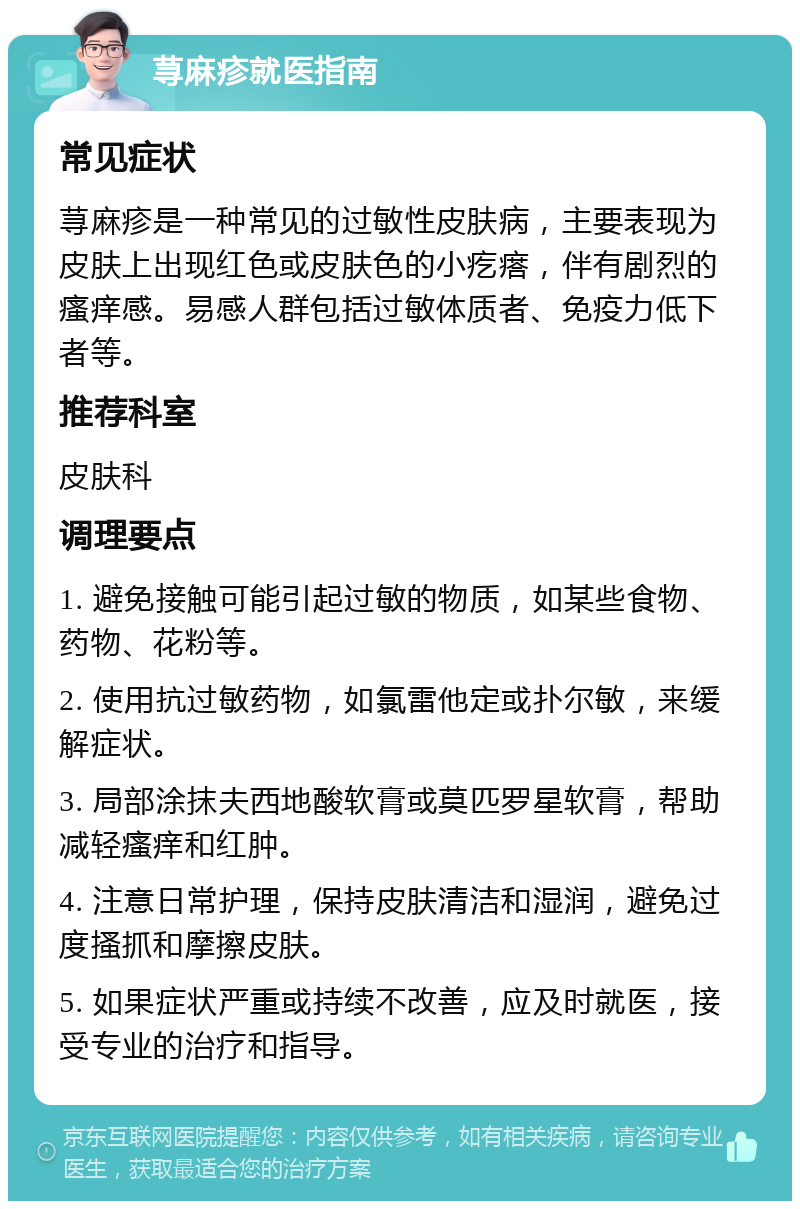 荨麻疹就医指南 常见症状 荨麻疹是一种常见的过敏性皮肤病，主要表现为皮肤上出现红色或皮肤色的小疙瘩，伴有剧烈的瘙痒感。易感人群包括过敏体质者、免疫力低下者等。 推荐科室 皮肤科 调理要点 1. 避免接触可能引起过敏的物质，如某些食物、药物、花粉等。 2. 使用抗过敏药物，如氯雷他定或扑尔敏，来缓解症状。 3. 局部涂抹夫西地酸软膏或莫匹罗星软膏，帮助减轻瘙痒和红肿。 4. 注意日常护理，保持皮肤清洁和湿润，避免过度搔抓和摩擦皮肤。 5. 如果症状严重或持续不改善，应及时就医，接受专业的治疗和指导。