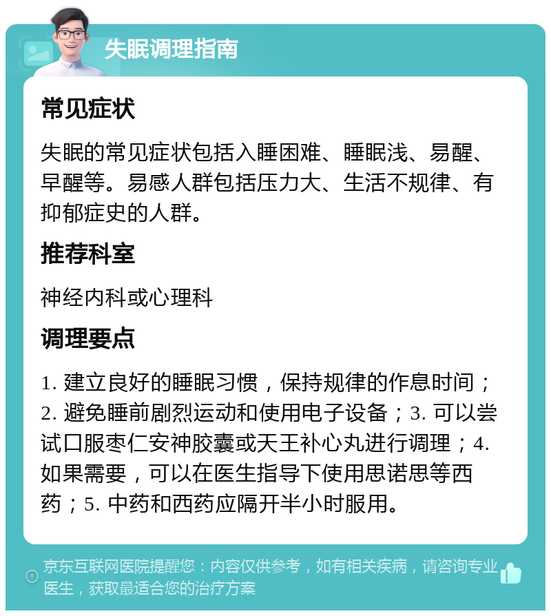 失眠调理指南 常见症状 失眠的常见症状包括入睡困难、睡眠浅、易醒、早醒等。易感人群包括压力大、生活不规律、有抑郁症史的人群。 推荐科室 神经内科或心理科 调理要点 1. 建立良好的睡眠习惯，保持规律的作息时间；2. 避免睡前剧烈运动和使用电子设备；3. 可以尝试口服枣仁安神胶囊或天王补心丸进行调理；4. 如果需要，可以在医生指导下使用思诺思等西药；5. 中药和西药应隔开半小时服用。