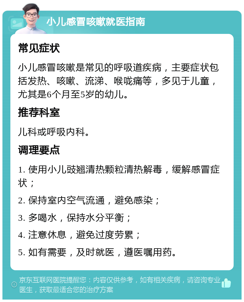 小儿感冒咳嗽就医指南 常见症状 小儿感冒咳嗽是常见的呼吸道疾病，主要症状包括发热、咳嗽、流涕、喉咙痛等，多见于儿童，尤其是6个月至5岁的幼儿。 推荐科室 儿科或呼吸内科。 调理要点 1. 使用小儿豉翘清热颗粒清热解毒，缓解感冒症状； 2. 保持室内空气流通，避免感染； 3. 多喝水，保持水分平衡； 4. 注意休息，避免过度劳累； 5. 如有需要，及时就医，遵医嘱用药。