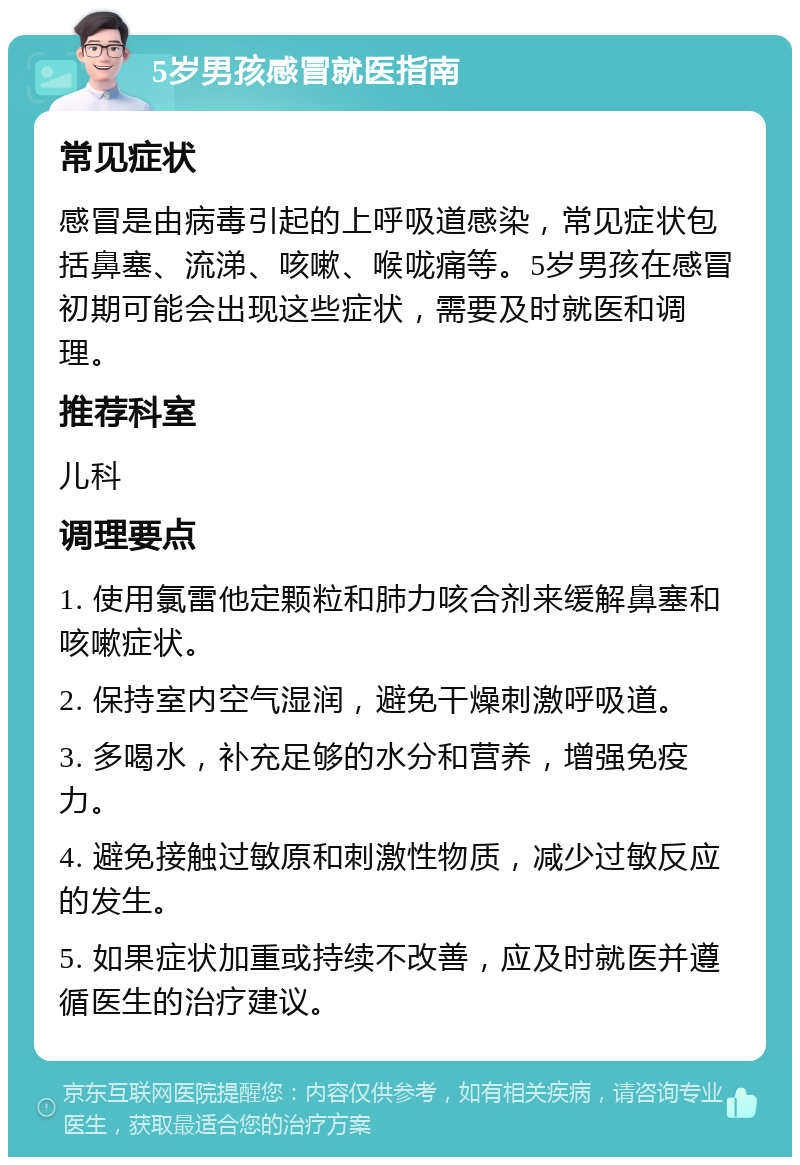 5岁男孩感冒就医指南 常见症状 感冒是由病毒引起的上呼吸道感染，常见症状包括鼻塞、流涕、咳嗽、喉咙痛等。5岁男孩在感冒初期可能会出现这些症状，需要及时就医和调理。 推荐科室 儿科 调理要点 1. 使用氯雷他定颗粒和肺力咳合剂来缓解鼻塞和咳嗽症状。 2. 保持室内空气湿润，避免干燥刺激呼吸道。 3. 多喝水，补充足够的水分和营养，增强免疫力。 4. 避免接触过敏原和刺激性物质，减少过敏反应的发生。 5. 如果症状加重或持续不改善，应及时就医并遵循医生的治疗建议。