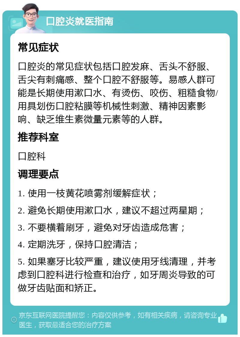 口腔炎就医指南 常见症状 口腔炎的常见症状包括口腔发麻、舌头不舒服、舌尖有刺痛感、整个口腔不舒服等。易感人群可能是长期使用漱口水、有烫伤、咬伤、粗糙食物/用具划伤口腔粘膜等机械性刺激、精神因素影响、缺乏维生素微量元素等的人群。 推荐科室 口腔科 调理要点 1. 使用一枝黄花喷雾剂缓解症状； 2. 避免长期使用漱口水，建议不超过两星期； 3. 不要横着刷牙，避免对牙齿造成危害； 4. 定期洗牙，保持口腔清洁； 5. 如果塞牙比较严重，建议使用牙线清理，并考虑到口腔科进行检查和治疗，如牙周炎导致的可做牙齿贴面和矫正。