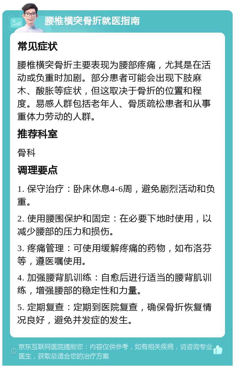 腰椎横突骨折就医指南 常见症状 腰椎横突骨折主要表现为腰部疼痛，尤其是在活动或负重时加剧。部分患者可能会出现下肢麻木、酸胀等症状，但这取决于骨折的位置和程度。易感人群包括老年人、骨质疏松患者和从事重体力劳动的人群。 推荐科室 骨科 调理要点 1. 保守治疗：卧床休息4-6周，避免剧烈活动和负重。 2. 使用腰围保护和固定：在必要下地时使用，以减少腰部的压力和损伤。 3. 疼痛管理：可使用缓解疼痛的药物，如布洛芬等，遵医嘱使用。 4. 加强腰背肌训练：自愈后进行适当的腰背肌训练，增强腰部的稳定性和力量。 5. 定期复查：定期到医院复查，确保骨折恢复情况良好，避免并发症的发生。