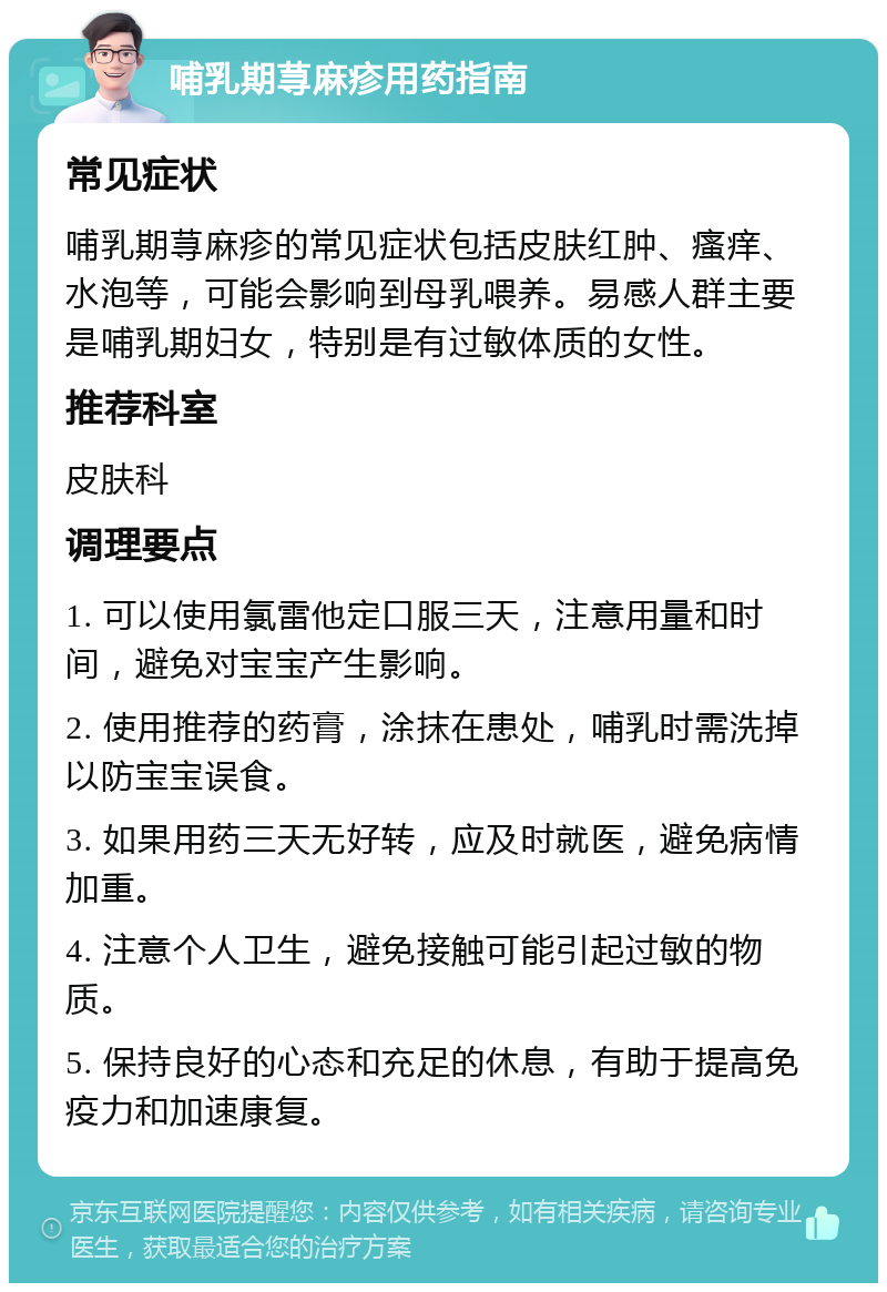 哺乳期荨麻疹用药指南 常见症状 哺乳期荨麻疹的常见症状包括皮肤红肿、瘙痒、水泡等，可能会影响到母乳喂养。易感人群主要是哺乳期妇女，特别是有过敏体质的女性。 推荐科室 皮肤科 调理要点 1. 可以使用氯雷他定口服三天，注意用量和时间，避免对宝宝产生影响。 2. 使用推荐的药膏，涂抹在患处，哺乳时需洗掉以防宝宝误食。 3. 如果用药三天无好转，应及时就医，避免病情加重。 4. 注意个人卫生，避免接触可能引起过敏的物质。 5. 保持良好的心态和充足的休息，有助于提高免疫力和加速康复。