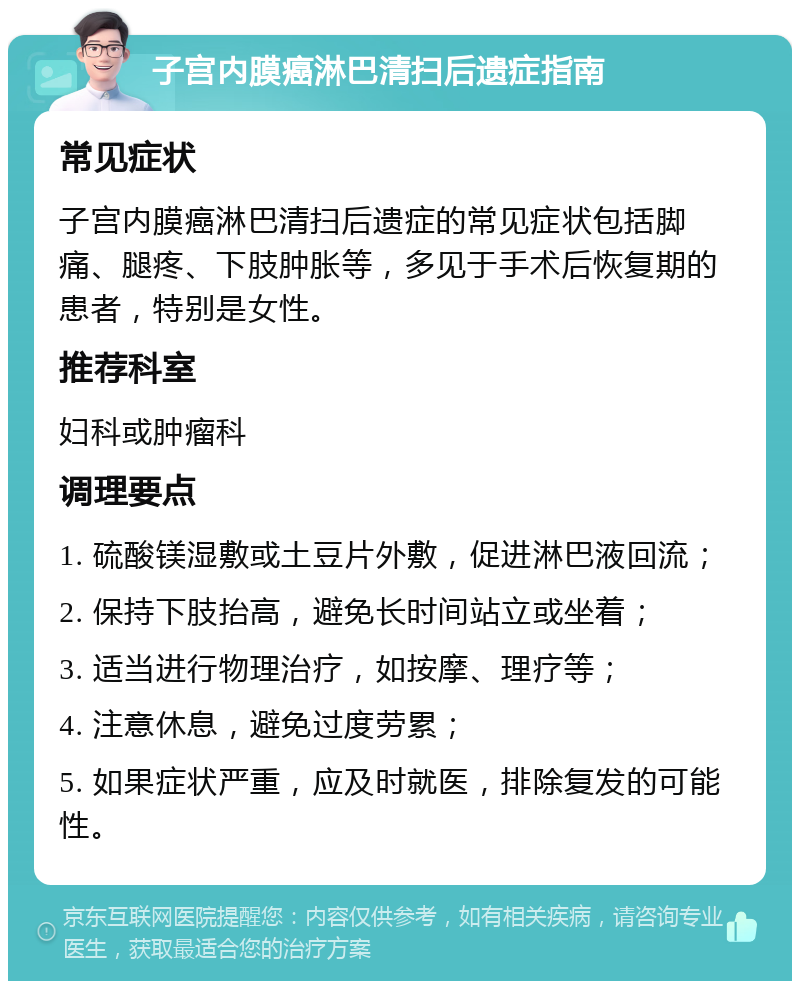 子宫内膜癌淋巴清扫后遗症指南 常见症状 子宫内膜癌淋巴清扫后遗症的常见症状包括脚痛、腿疼、下肢肿胀等，多见于手术后恢复期的患者，特别是女性。 推荐科室 妇科或肿瘤科 调理要点 1. 硫酸镁湿敷或土豆片外敷，促进淋巴液回流； 2. 保持下肢抬高，避免长时间站立或坐着； 3. 适当进行物理治疗，如按摩、理疗等； 4. 注意休息，避免过度劳累； 5. 如果症状严重，应及时就医，排除复发的可能性。