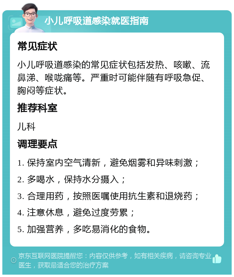 小儿呼吸道感染就医指南 常见症状 小儿呼吸道感染的常见症状包括发热、咳嗽、流鼻涕、喉咙痛等。严重时可能伴随有呼吸急促、胸闷等症状。 推荐科室 儿科 调理要点 1. 保持室内空气清新，避免烟雾和异味刺激； 2. 多喝水，保持水分摄入； 3. 合理用药，按照医嘱使用抗生素和退烧药； 4. 注意休息，避免过度劳累； 5. 加强营养，多吃易消化的食物。