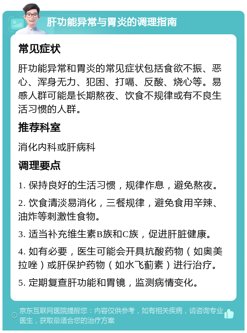 肝功能异常与胃炎的调理指南 常见症状 肝功能异常和胃炎的常见症状包括食欲不振、恶心、浑身无力、犯困、打嗝、反酸、烧心等。易感人群可能是长期熬夜、饮食不规律或有不良生活习惯的人群。 推荐科室 消化内科或肝病科 调理要点 1. 保持良好的生活习惯，规律作息，避免熬夜。 2. 饮食清淡易消化，三餐规律，避免食用辛辣、油炸等刺激性食物。 3. 适当补充维生素B族和C族，促进肝脏健康。 4. 如有必要，医生可能会开具抗酸药物（如奥美拉唑）或肝保护药物（如水飞蓟素）进行治疗。 5. 定期复查肝功能和胃镜，监测病情变化。