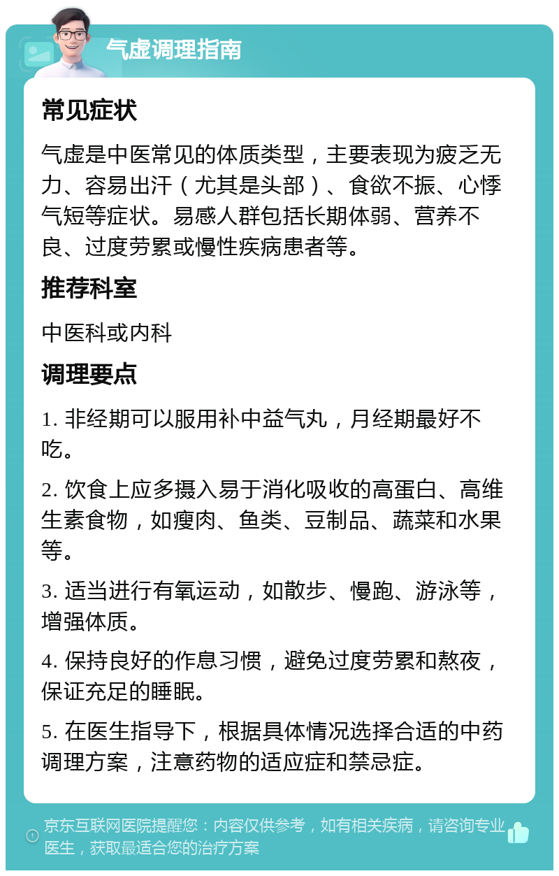 气虚调理指南 常见症状 气虚是中医常见的体质类型，主要表现为疲乏无力、容易出汗（尤其是头部）、食欲不振、心悸气短等症状。易感人群包括长期体弱、营养不良、过度劳累或慢性疾病患者等。 推荐科室 中医科或内科 调理要点 1. 非经期可以服用补中益气丸，月经期最好不吃。 2. 饮食上应多摄入易于消化吸收的高蛋白、高维生素食物，如瘦肉、鱼类、豆制品、蔬菜和水果等。 3. 适当进行有氧运动，如散步、慢跑、游泳等，增强体质。 4. 保持良好的作息习惯，避免过度劳累和熬夜，保证充足的睡眠。 5. 在医生指导下，根据具体情况选择合适的中药调理方案，注意药物的适应症和禁忌症。