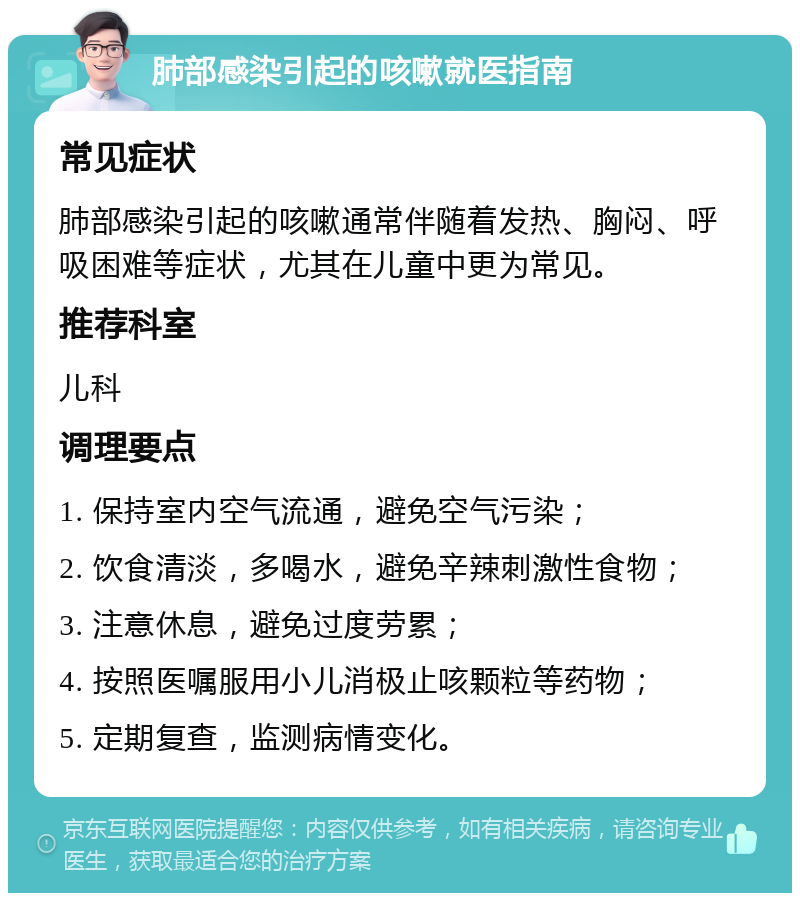 肺部感染引起的咳嗽就医指南 常见症状 肺部感染引起的咳嗽通常伴随着发热、胸闷、呼吸困难等症状，尤其在儿童中更为常见。 推荐科室 儿科 调理要点 1. 保持室内空气流通，避免空气污染； 2. 饮食清淡，多喝水，避免辛辣刺激性食物； 3. 注意休息，避免过度劳累； 4. 按照医嘱服用小儿消极止咳颗粒等药物； 5. 定期复查，监测病情变化。