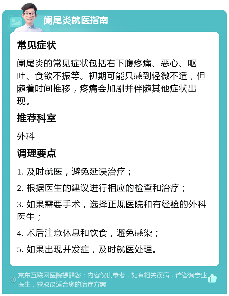 阑尾炎就医指南 常见症状 阑尾炎的常见症状包括右下腹疼痛、恶心、呕吐、食欲不振等。初期可能只感到轻微不适，但随着时间推移，疼痛会加剧并伴随其他症状出现。 推荐科室 外科 调理要点 1. 及时就医，避免延误治疗； 2. 根据医生的建议进行相应的检查和治疗； 3. 如果需要手术，选择正规医院和有经验的外科医生； 4. 术后注意休息和饮食，避免感染； 5. 如果出现并发症，及时就医处理。