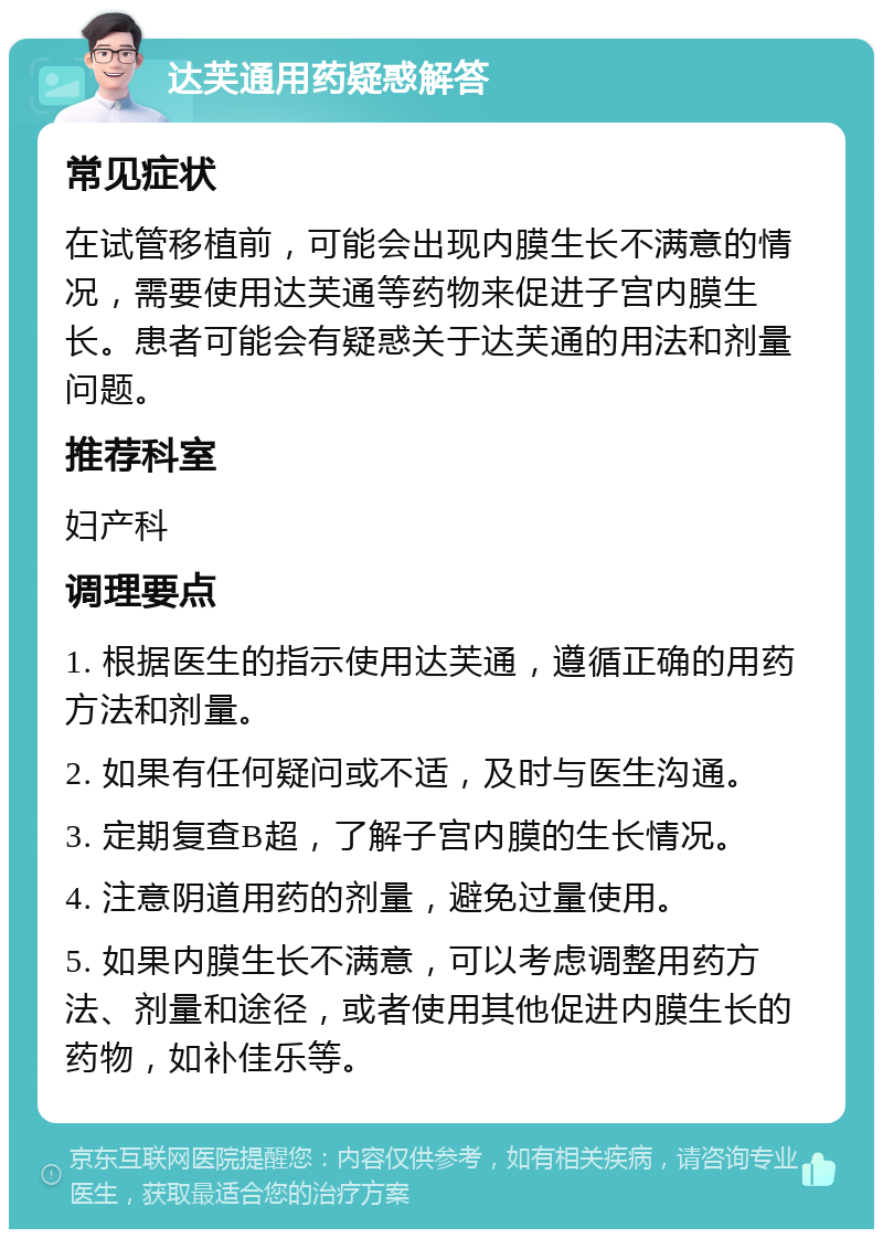 达芙通用药疑惑解答 常见症状 在试管移植前，可能会出现内膜生长不满意的情况，需要使用达芙通等药物来促进子宫内膜生长。患者可能会有疑惑关于达芙通的用法和剂量问题。 推荐科室 妇产科 调理要点 1. 根据医生的指示使用达芙通，遵循正确的用药方法和剂量。 2. 如果有任何疑问或不适，及时与医生沟通。 3. 定期复查B超，了解子宫内膜的生长情况。 4. 注意阴道用药的剂量，避免过量使用。 5. 如果内膜生长不满意，可以考虑调整用药方法、剂量和途径，或者使用其他促进内膜生长的药物，如补佳乐等。